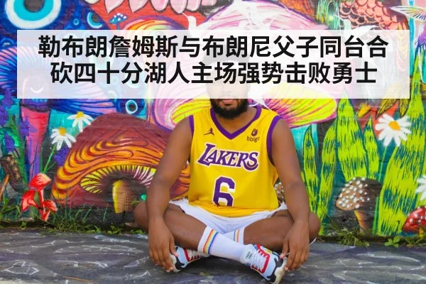 勒布朗詹姆斯与布朗尼父子同台合砍四十分湖人主场强势击败勇士
